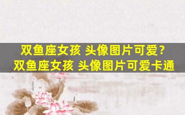 双鱼座女孩 头像图片可爱？双鱼座女孩 头像图片可爱卡通